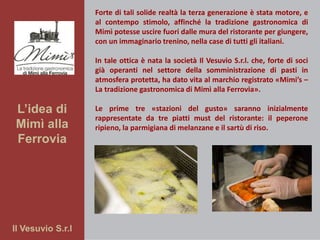 Il Vesuvio S.r.l
L’idea di
Mimì alla
Ferrovia
Forte di tali solide realtà la terza generazione è stata motore, e
al contempo stimolo, affinché la tradizione gastronomica di
Mimì potesse uscire fuori dalle mura del ristorante per giungere,
con un immaginario trenino, nella case di tutti gli italiani.
In tale ottica è nata la società Il Vesuvio S.r.l. che, forte di soci
già operanti nel settore della somministrazione di pasti in
atmosfera protetta, ha dato vita al marchio registrato «Mimi’s –
La tradizione gastronomica di Mimì alla Ferrovia».
Le prime tre «stazioni del gusto» saranno inizialmente
rappresentate da tre piatti must del ristorante: il peperone
ripieno, la parmigiana di melanzane e il sartù di riso.
 