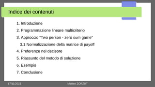 17/11/2021 Matteo ZORZUT
Indice dei contenuti
1. Introduzione
2. Programmazione lineare multicriterio
3. Approccio “Two person - zero sum game”
3.1 Normalizzazione della matrice di payoff
4. Preferenze nel decisore
5. Riassunto del metodo di soluzione
6. Esempio
7. Conclusione
 