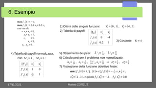 17/11/2021 Matteo ZORZUT
6. Esempio
max f 1 (x̄)=− x1
max f 2 (x̄)=0.1 x1 +0.2 x2
con vincoli:
− x1 + x2⩽0 ,
x1 + x2 ⩽7 ,
x1 ⩽5 ,
x2 ⩽3 ,
x1 , x2 ⩾0 .
0 -4
0.2 1
1) Ottimi delle singole funzioni:
2) Tabella di payoff:
3) Costante:
x̄1
∗
=(0 , 1) , x̄2
∗
=(4 , 3)
x̄1
∗
x̄2
∗
f 1 (x̄)
f 2 (x̄)
‖f kl‖
K =4
4) Tabella di payoff normalizzata,
con :
M1 =4 , M2 =5
1 0
1
x̄1
∗
x̄2
∗
f '1 (x̄)
f '2 (x̄)
‖f 'kl‖
21
25
5) Ottenimento dei pesi:
6) Calcolo pesi per il problema non normalizzato:
7) Risoluzione della funzione obiettivo finale:
λ̄ '1 = 4
29
, λ̄ '2 = 25
29
n1 = 1
29
, n2 = 5
29
, ∑k =1
p
nk = 6
29
⇒ λ1
∗= 1
6
, λ2
∗= 5
6
max f 3 (x̄)=λ1
∗ f 1 (x̄)+λ2
∗ f 2 (x̄)=− 1
12
x1 + 1
6
x2
x̄3
∗
=(2 , 3) , e quindi f 1 (x̄3
∗
)=−2 , f 2 (x̄3
∗
)=0.8
 