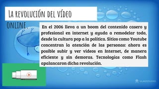 La revolución del vídeo
online. En el 2006 lleva a un boom del contenido casero y
profesional en internet y ayuda a remodelar todo,
desde la cultura pop a la política. Sitios como Youtube
concentran la atención de las personas: ahora es
posible subir y ver videos en Internet, de manera
eficiente y sin demoras. Tecnologías como Flash
apalancaron dicha revolución.
 