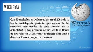 Wikipedia
Con 20 artículos en 14 lenguajes, en el 2001 vio la
luz la enciclopedia gratuita, que es uno de los
servicios más usados de todo Internet en la
actualidad, y hoy presume de más de 14 millones
de artículos en 271 idiomas diferentes y de unir a
desconocidos en proyectos comunes.
 