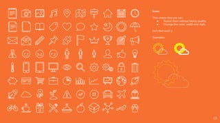 Icons
This means that you can:
● Resize them without losing quality.
● Change line color, width and style.
Isn’t that nice? :)
Examples:
13
 