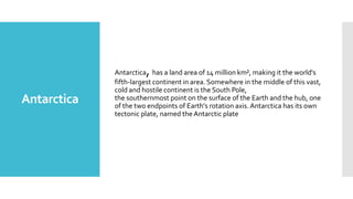 ,

Antarctica

Antarctica has a land area of 14 million km², making it the world's
fifth-largest continent in area. Somewhere in the middle of this vast,
cold and hostile continent is the South Pole,
the southernmost point on the surface of the Earth and the hub, one
of the two endpoints of Earth's rotation axis. Antarctica has its own
tectonic plate, named the Antarctic plate

 