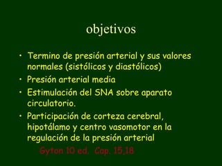 objetivos Termino de presión arterial y sus valores normales (sistólicos y diastólicos) Presión arterial media Estimulación del SNA sobre aparato circulatorio. Participación de corteza cerebral, hipotálamo y centro vasomotor en la regulación de la presión arterial Gyton 10 ed.  Cap. 15,18 