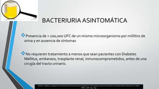 BACTERIURIA ASINTOMÁTICA
Presencia de > 100,000 UFC de un mismo microorganismo por mililitro de
orina y en ausencia de síntomas
No requieren tratamiento a menos que sean pacientes con Diabetes
Mellitus, embarazo, trasplante renal, inmunocomprometidos, antes de una
cirugía del tracto urinario.
Nicolle L, Badley S, Colgan N et al International clinical practice guidelines for the diagnosis and the treatment of asymptomathic bacteriuria in adults.
IDSA. 2008 : 643 - 654
 