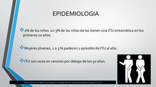 EPIDEMIOLOGIA
1% de los niños un 3% de las niñas de las tienen una ITU sintomática en los
primeros 10 años.
Mujeres jóvenes, 1 a 3 % padecen 1 episodio de ITU al año.
ITU son raras en varones por debajo de los 50 años.
Grabe M, Bartoletti R, Naber K et al. Guidelines on urological infections. European Association of urology. 2015: 9-26
 