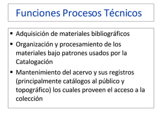 Funciones Procesos Técnicos     Adquisición de materiales bibliográficos  Organización y procesamiento de los materiales bajo patrones usados por la Catalogación  Mantenimiento del acervo y sus registros (principalmente catálogos al público y topográfico) los cuales proveen el acceso a la colección  