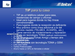 TIP es un teléfono celular para casa, residencias de campo u oficinas Ideal para lugares donde no hay líneas convencionales Para lugares donde la recepción es deficiente Muy práctico como línea adicional a la del servicio medido (TELMEX, AVANTEL, etc.) Tiene servicio de mantenimiento y reparación gratis en tecnología TDMA  (aplican restricciones) Se recarga con Fichas Amigo y tiempo aire electrónico TIP funciona con tecnología TDMA y GSM. BENEFICIOS Sin cables Sin gastos de instalación Contratación gratis  Sin plazos forzosos Listo para hablar Tarifas Preferenciales Ahorro hasta un 50% en llamadas a celular TIP  para tu casa 