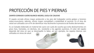 PROTECCIÓN DE PIES Y PIERNAS 
ZAPATO CERRADO CUERO BLANCO-NEGRO, SUELA DE CAUCHO 
El zapato cerrado ofrece mayor protección a los pies del trabajador contra golpes y lesiones 
osteo-musculares; además, ofrece mayor comodidad y estabilidad al caminar. En el área de 
salud son utilizados con el fin de identificar más fácilmente la presencia de fluidos derramados. 
Es un Calzado elaborado en material de cuero con suela de caucho que evita deslizamientos en 
pisos lisos, húmedos, en declives, etc. resistente a los agentes químicos. El color del zapato 
depende del área en que se desempañe la labor, así por ejemplo, los zapatos blancos son 
utilizados en áreas de salud. 
 