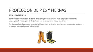 PROTECCIÓN DE PIES Y PIERNAS 
BOTAS PANTANERAS 
Son botas elaboradas en material de cuero y ofrecen un alto nivel de protección contra 
descargas eléctricas para trabajadores que se exponen a riesgo eléctrico. 
Son botas altas elaboradas en material de caucho, utilizadas para labores en campos abiertos y 
protegen contra el agua y la humedad. 
 