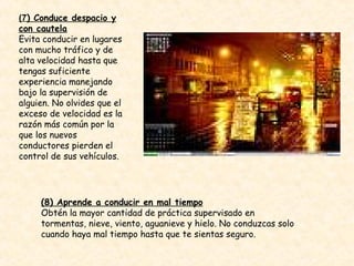 (7 ) Conduce despacio y con cautela Evita conducir en lugares con mucho tráfico y de alta velocidad hasta que tengas suficiente experiencia manejando bajo la supervisión de alguien. No olvides que el exceso de velocidad es la razón más común por la que los nuevos conductores pierden el control de sus vehículos. (8) Aprende a conducir en mal tiempo Obtén la mayor cantidad de práctica supervisado en tormentas, nieve, viento, aguanieve y hielo. No conduzcas solo cuando haya mal tiempo hasta que te sientas seguro. 