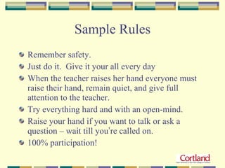 Sample Rules Remember safety. Just do it.  Give it your all every day When the teacher raises her hand everyone must raise their hand, remain quiet, and give full attention to the teacher. Try everything hard and with an open-mind. Raise your hand if you want to talk or ask a question – wait till you ’ re called on. 100% participation! 