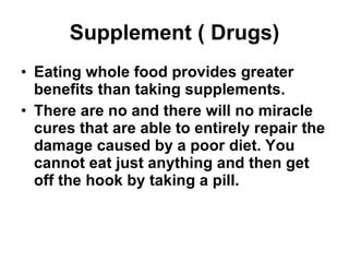 Supplement ( Drugs) Eating whole food provides greater benefits than taking supplements. There are no and there will no miracle cures that are able to entirely repair the damage caused by a poor diet. You cannot eat just anything and then get off the hook by taking a pill. 