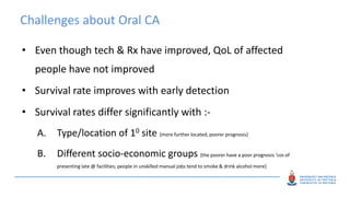 Challenges about Oral CA
• Even though tech & Rx have improved, QoL of affected
people have not improved
• Survival rate improves with early detection
• Survival rates differ significantly with :-
A. Type/location of 10 site {more further located, poorer prognosis}
B. Different socio-economic groups {the poorer have a poor prognosis ‘cos of
presenting late @ facilities; people in unskilled manual jobs tend to smoke & drink alcohol more}
 