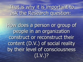 That is why it is important to ask the Research question:  How does a person or group of people in an organization construct or reconstruct their content (D.V.) of social reality by their level of consciousness (I.V.)? 