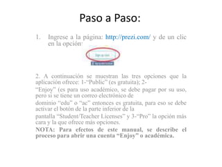 Paso a Paso:
1.   Ingrese a la página: http://prezi.com/ y de un clic
     en la opción:



2. A continuación se muestran las tres opciones que la
aplicación ofrece: 1-“Public” (es gratuita); 2-
“Enjoy” (es para uso académico, se debe pagar por su uso,
pero si se tiene un correo electrónico de
dominio “edu” o “ac” entonces es gratuita, para eso se debe
activar el botón de la parte inferior de la
pantalla “Student/Teacher Licenses” y 3-“Pro” la opción más
cara y la que ofrece más opciones.
NOTA: Para efectos de este manual, se describe el
proceso para abrir una cuenta “Enjoy” o académica.
 