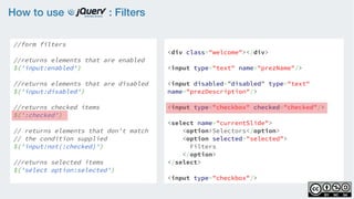 How to use : Filters
//form filters
    
//returns elements that are enabled
$('input:enabled')
    
//returns elements that are disabled
$('input:disabled')
    
//returns checked items 
$(':checked')
 
// returns elements that don't match
// the condition supplied  
$('input:not(:checked)')
//returns selected items
$('select option:selected')
<div class="welcome"></div>
<input type="text" name="prezName"/>
<input disabled=”disabled” type="text"
name="prezDescription"/>
<input type="checkbox" checked="checked"/>
<select name="currentSlide">
    <option>Selectors</option>
    <option selected="selected">
Filters
</option>
</select>
<input type="checkbox"/>
 