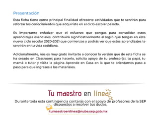 Presentación
Esta ﬁcha tiene como principal ﬁnalidad ofrecerte actividades que te servirán para
reforzar los conocimientos que adquiriste en el ciclo escolar pasado.
Es importante enfatizar que el esfuerzo que pongas para consolidar estos
aprendizajes esenciales, contribuirá signiﬁcativamente al logro que tengas en este
nuevo ciclo escolar 2020-2021 que comienzas y podrás ver que estos aprendizajes te
servirán en tu vida cotidiana.
Adicionalmente, nos es muy grato invitarte a conocer la versión que de esta ﬁcha se
ha creado en Classroom; para hacerlo, solicita apoyo de tu profesor(a), tu papá, tu
mamá o tutor y visita la página Aprende en Casa en la que te orientamos paso a
paso para que ingreses a los materiales.
 