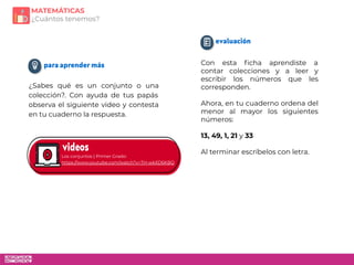 Con esta ﬁcha aprendiste a
contar colecciones y a leer y
escribir los números que les
corresponden.
Ahora, en tu cuaderno ordena del
menor al mayor los siguientes
números:
13, 49, 1, 21 y 33
Al terminar escríbelos con letra.
Los conjuntos | Primer Grado:
https://www.youtube.com/watch?v=TH-wkXD6KBQ
¿Sabes qué es un conjunto o una
colección?. Con ayuda de tus papás
observa el siguiente video y contesta
en tu cuaderno la respuesta.
MATEMÁTICAS
¿Cuántos tenemos?
 