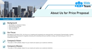 11
We believe it's all about YOU. Our focus is on meeting and surpassing your personal short- and long-term financial goals, creating
and implementing processes for regularly reviewing and evaluating how your portfolio is doing, and maximizing your return on
investment over time
Our Focus:
• Add details on company’s history
• Previous line of services
• How it all started etc.
• Other key points
Background:
This slide is 100% editable. Adapt it to your needs and capture your audience's attention.
Company’s Vision:
This slide is 100% editable. Adapt it to your needs and capture your audience's attention.
Company’s Mission:
Founded in: 1956
About Us for Price Proposal
 