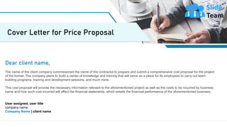 2
Dear client name,
The name of the client company commissioned the name of the contractor to prepare and submit a comprehensive cost proposal for the project
of the former. The company plans to build a center of knowledge and training that will serve as a place for its employees to carry out team
building programs, training and development sessions, and much more.
This cost proposal will provide the necessary information relevant to the aforementioned project as well as the costs to be incurred by business
name and how such cost incurred will affect the financial statements, which entails the financial performance of the aforementioned business.
User assigned, user title
company name
Company Name | client name
Cover Letter for Price Proposal
 