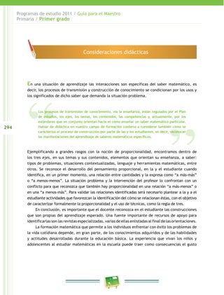 Programas de estudio 2011 / Guía para el Maestro
      Primaria / Primer grado




                                            Consideraciones didácticas




          En   una situación de aprendizaje las interacciones son específicas del saber matemático, es
          decir, los procesos de transmisión y construcción de conocimiento se condicionan por los usos y
          los significados de dicho saber que demanda la situación problema.



                Los procesos de transmisión de conocimiento, vía la enseñanza, están regulados por el Plan
                de estudios, los ejes, los temas, los contenidos, las competencias y, actualmente, por los
                estándares que en conjunto orientan hacia el cómo enseñar un saber matemático particular.
294             Hablar de didáctica en nuestro campo de formación conlleva a considerar también cómo se
                caracteriza el proceso de construcción por parte de las y los estudiantes, es decir, reconocer
                las manifestaciones del aprendizaje de saberes matemáticos específicos.



          Ejemplificando a grandes rasgos con la noción de proporcionalidad, encontramos dentro de
          los tres ejes, en sus temas y sus contenidos, elementos que orientan su enseñanza, a saber:
          tipos de problemas, situaciones contextualizadas, lenguaje y herramientas matemáticas, entre
          otros. Se reconoce el desarrollo del pensamiento proporcional, en la y el estudiante cuando
          identifica, en un primer momento, una relación entre cantidades y la expresa como “a más-más”
          o “a menos-menos”. La situación problema y la intervención del profesor lo confrontan con un
          conflicto para que reconozca que también hay proporcionalidad en una relación “a más-menos” o
          en una “a menos-más”. Para validar las relaciones identificadas será necesario plantear a la y a el
          estudiante actividades que favorezcan la identificación del cómo se relacionan éstas, con el objetivo
          de caracterizar formalmente la proporcionalidad y el uso de técnicas, como la regla de tres.
               En conclusión, es importante que el docente reconozca en el estudiante las construcciones
          que son propias del aprendizaje esperado. Una fuente importante de recursos de apoyo para
          identificarlas son las revistas especializadas, varias de ellas enlistadas al final de las orientaciones.
               La formación matemática que permite a los individuos enfrentar con éxito los problemas de
          la vida cotidiana depende, en gran parte, de los conocimientos adquiridos y de las habilidades
          y actitudes desarrolladas durante la educación básica. La experiencia que vivan los niños y
          adolescentes al estudiar matemáticas en la escuela puede traer como consecuencias el gusto
 