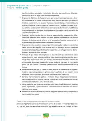 Programas de estudio 2011 / Guía para el Maestro
     Primaria / Primer grado

                       de ellos involucra actividades intelectuales diferentes que los alumnos deben de­
                       sarrollar con el fin de llegar a ser lectores competentes.
                    •	 Organizar la Biblioteca de Aula promueve que los alumnos tengan acceso a diver­
                       sos materiales de su interés. Clasificar los libros, identificar el tema y qué carac­
                       terísticas les son comunes a varios títulos es una actividad que no se realiza una
                       sola vez. Conforme los alumnos logran mayor contacto y exploración de los libros,
                       sus criterios para organizar la biblioteca van mejorando. Contar con una biblioteca
                       organizada ayuda en las tareas de búsqueda de información y en la ubicación de
                       un material en particular.
                    •	 Procurar y facilitar que los alumnos lleven a casa materiales para extender el be­
                       neficio del préstamo a las familias; con esto, además de identificar sus propios
                       intereses de lectura, podrán situarse en la perspectiva de otros, porque prever y
                       sugerir libros puede interesarles a sus padres o hermanos.
                    •	 Organizar eventos escolares para compartir la lectura y las producciones escritas
                       de los alumnos. Por ejemplo, una “feria del libro” en donde los alumnos presenten
                       libros con interés particular; tertulias literarias en las que se hagan lecturas drama­
36                     tizadas o representaciones teatrales.
                    •	 Anticipar de qué tratará el texto y hacer un recuento de lo que los alumnos saben
                       sobre el tema. A partir del título, palabras clave, ilustraciones y formato, los alum­
                       nos pueden reconocer el tema que aborda un material escrito (libro, volumen de
                       enciclopedia, diccionario, cuadernillo, revista, etcétera), compartir la información
                       previa con que cuentan y comentar y formalizar los nuevos conocimientos con la
                       lectura.
                    •	 Predecir acerca de lo que va a tratar un texto después de la lectura de un fragmen­
                       to (cómo seguirá después de un episodio, de un capítulo o de una sección, cómo
                       acabará la historia, etcétera), solicitando las razones de la predicción.
                    •	 Construir representaciones gráficas a través del dibujo, diagramas o dramatizacio­
                       nes que les posibiliten entender mejor el contexto en que se presentan los aconte­
                       cimientos de una trama o tema del texto leído.
                    •	 Hacer preguntas que los ayuden a pensar sobre el significado del texto, a fijarse en
                       pistas importantes, a pensar sobre las características más relevantes o a relacio­
                       narlo con otros textos.
                    •	 Alentar a los alumnos a construir y realizar preguntas sobre el texto y compartir sus
                       opiniones con sus pares.



                Construir estrategias para autorregular la comprensión
                Al leer es importante que los alumnos se den cuenta de si están comprendiendo el tex­
                to y con ello aprendan a emplear estrategias que les permitan actuar cuando su com­
 