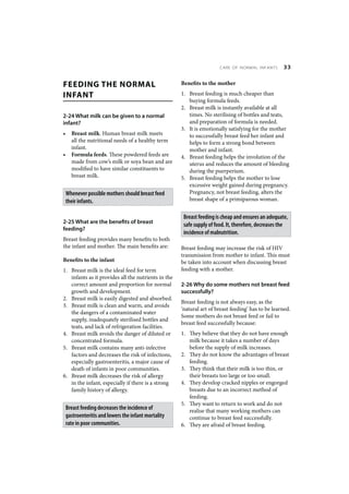 CARE OF NORMAL INFANTS       33


FEEDING THE NORMAL                                    Benefits to the mother

INFANT                                                1. Breast feeding is much cheaper than
                                                         buying formula feeds.
                                                      2. Breast milk is instantly available at all
2-24 What milk can be given to a normal                  times. No sterilising of bottles and teats,
infant?                                                  and preparation of formula is needed.
                                                      3. It is emotionally satisfying for the mother
•     Breast milk. Human breast milk meets               to successfully breast feed her infant and
      all the nutritional needs of a healthy term        helps to form a strong bond between
      infant.                                            mother and infant.
•     Formula feeds. These powdered feeds are         4. Breast feeding helps the involution of the
      made from cow’s milk or soya bean and are          uterus and reduces the amount of bleeding
      modified to have similar constituents to           during the puerperium.
      breast milk.                                    5. Breast feeding helps the mother to lose
                                                         excessive weight gained during pregnancy.
    Whenever possible mothers should breast feed         Pregnancy, not breast feeding, alters the
    their infants.                                       breast shape of a primiparous woman.


                                                       Breast feeding is cheap and ensures an adequate,
2-25 What are the benefits of breast
                                                       safe supply of food. It, therefore, decreases the
feeding?
                                                       incidence of malnutrition.
Breast feeding provides many benefits to both
the infant and mother. The main benefits are:         Breast feeding may increase the risk of HIV
                                                      transmission from mother to infant. This must
Benefits to the infant                                be taken into account when discussing breast
1. Breast milk is the ideal feed for term             feeding with a mother.
   infants as it provides all the nutrients in the
   correct amount and proportion for normal           2-26 Why do some mothers not breast feed
   growth and development.                            successfully?
2. Breast milk is easily digested and absorbed.
                                                      Breast feeding is not always easy, as the
3. Breast milk is clean and warm, and avoids
                                                      ‘natural art of breast feeding’ has to be learned.
   the dangers of a contaminated water
                                                      Some mothers do not breast feed or fail to
   supply, inadequately sterilised bottles and
                                                      breast feed successfully because:
   teats, and lack of refrigeration facilities.
4. Breast milk avoids the danger of diluted or        1. They believe that they do not have enough
   concentrated formula.                                 milk because it takes a number of days
5. Breast milk contains many anti-infective              before the supply of milk increases.
   factors and decreases the risk of infections,      2. They do not know the advantages of breast
   especially gastroenteritis, a major cause of          feeding.
   death of infants in poor communities.              3. They think that their milk is too thin, or
6. Breast milk decreases the risk of allergy             their breasts too large or too small.
   in the infant, especially if there is a strong     4. They develop cracked nipples or engorged
   family history of allergy.                            breasts due to an incorrect method of
                                                         feeding.
                                                      5. They want to return to work and do not
    Breast feeding decreases the incidence of            realise that many working mothers can
    gastroenteritis and lowers the infant mortality      continue to breast feed successfully.
    rate in poor communities.                         6. They are afraid of breast feeding.
 
