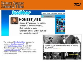 The writers of The Daily Show managed to
condense Abraham Lincoln’s ~271
word Gettysburg Address down to 140
characters as part of a segment called
“America’s Tweetheart“, that mocks the news
media’s fascination with a former presidential
candidate’s tweets.
 