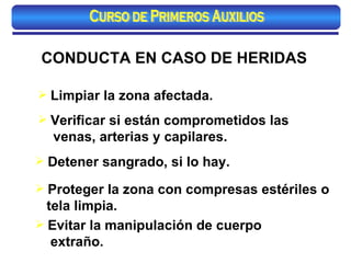 CONDUCTA EN CASO DE HERIDAS Evitar la manipulación de cuerpo extraño. Proteger la zona con compresas estériles o tela limpia.   Verificar si están comprometidos las venas, arterias y capilares. Limpiar la zona afectada. Detener sangrado, si lo hay.   Curso de Primeros Auxilios 