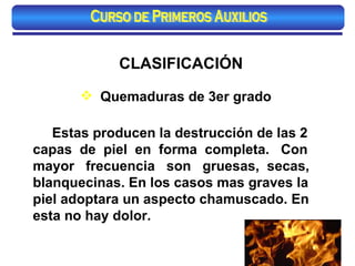 CLASIFICACIÓN Quemaduras de 3er grado Estas producen la destrucción de las 2 capas  de  piel  en  forma  completa.  Con mayor  frecuencia  son  gruesas,  secas, blanquecinas. En los casos mas graves la piel adoptara un aspecto chamuscado. En esta no hay dolor. Curso de Primeros Auxilios 