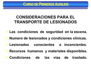 CONSIDERACIONES PARA EL TRANSPORTE DE LESIONADOS Las  condiciones  de  seguridad  en la escena. Numero de lesionados y condiciones clínicas. Lesionados  conscientes  e  inconcientes. Recursos  humanos  y materiales disponibles. Condiciones  de  las  vías  de  traslado. Curso de Primeros Auxilios 