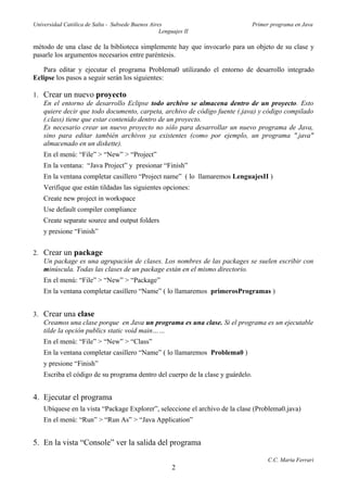 Universidad Católica de Salta - Subsede Buenos Aires                             Primer programa en Java
                                                   Lenguajes II

método de una clase de la biblioteca simplemente hay que invocarlo para un objeto de su clase y
pasarle los argumentos necesarios entre paréntesis.

   Para editar y ejecutar el programa Problema0 utilizando el entorno de desarrollo integrado
Eclipse los pasos a seguir serán los siguientes:

1. Crear un nuevo proyecto
   En el entorno de desarrollo Eclipse todo archivo se almacena dentro de un proyecto. Esto
   quiere decir que todo documento, carpeta, archivo de código fuente (.java) y código compilado
   (.class) tiene que estar contenido dentro de un proyecto.
   Es necesario crear un nuevo proyecto no sólo para desarrollar un nuevo programa de Java,
   sino para editar también archivos ya existentes (como por ejemplo, un programa ".java"
   almacenado en un diskette).
    En el menú: “File” > “New” > “Project”
    En la ventana: “Java Project” y presionar “Finish”
    En la ventana completar casillero “Project name” ( lo llamaremos LenguajesII )
    Verifique que están tildadas las siguientes opciones:
    Create new project in workspace
    Use default compiler compliance
    Create separate source and output folders
    y presione “Finish”


2. Crear un package
   Un package es una agrupación de clases. Los nombres de las packages se suelen escribir con
   minúscula. Todas las clases de un package están en el mismo directorio.
    En el menú: “File” > “New” > “Package”
    En la ventana completar casillero “Name” ( lo llamaremos primerosProgramas )


3. Crear una clase
   Creamos una clase porque en Java un programa es una clase. Si el programa es un ejecutable
   tilde la opción publics static void main……
    En el menú: “File” > “New” > “Class”
    En la ventana completar casillero “Name” ( lo llamaremos Problema0 )
    y presione “Finish”
    Escriba el código de su programa dentro del cuerpo de la clase y guárdelo.


4. Ejecutar el programa
    Ubíquese en la vista “Package Explorer”, seleccione el archivo de la clase (Problema0.java)
    En el menú: “Run” > “Run As” > “Java Application”


5. En la vista “Console” ver la salida del programa

                                                                                      C.C. Marta Ferrari
                                                        2
 