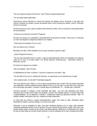 HALO PRIMORDIUM 
37 
“No veo ninguna maquina Forerunner,” dijo Vinnevra esperanzadamente. 
“Tal vez todas están destruidas.” 
Caminamos varios kilómetros a través del bosque de árboles cortos, entonces y más allá mas colinas cubiertas de zanjas y pozos excavados hace mucho tiempo por piedra y barro. Entonces hicimos una pausa. 
Vinnevra cerró sus ojos y giró la cabeza hacia delante y atrás, como si buscara la oscuridad detrás de sus parpados. 
“¿Vamos en la dirección correcta?” Pregunté. 
Envolvió sus brazos a su alrededor y discretamente me devolvió la mirada. “Creo que sí.” Entonces su rostro se desplomo y lágrimas vetearon sus mejillas. 
“¡Todo esto ha cambiado! Ya no lo veo.” 
Eso nos detuvo por un tiempo. 
Me atacó una idea. “Mira alrededor con tus ojos cerrados y apunta a algo.” 
“¿Qué? Preguntó Vinnevra. 
“Tal vez solo necesitas tomar tu rumbo, o algo te está distrayendo. Mira a tu alrededor en cualquier cosa—en el muro y la vieja ciudad y en donde estamos, entonces gira… solamente mantén tu dirección y punto. 
El anciano se apoyó en su bastón. 
“Eso es estúpido,” dijo Vinnevra. 
La Moldeadora de Vida—la Dama—“nos tocó a todos por una razón,” dije 
“Tal vez ella te toco con un sentido de dirección, no solamente con la memoria de un lugar.” 
“¿Es nuestra razón, o la de ella?” Gamelpar preguntó. 
“No lo sé. Ella nos dio a Riser y a mí un geas que teníamos que cumplir. Nos dio viejas memorias que despiertan cuando visitamos ciertos lugares. Pero yo no nací aquí, así que ella no me dijo que es lo que tengo que saber, o donde ir cuando estoy en problemas. Tú… naciste aquí. Inténtalo.” 
Vinnevra sacudió su cabeza y lucia miserable. Me alejé, una vez más deseando que Riser estuviera aquí; él era mucho mejor con la gente—incluso con la gente grande—y mucho más viejo y experimentado. “Si no sabemos a dónde ir, andaremos hasta que pasemos hambre.” Dije. Yo estaba irritable, hambriento otra vez, molesto por estar estancado. 
La niña bajó sus brazos y suspiro profundamente, luego miró hacia el cielo. Gamelpar había levantado su bastón y parecía dibujar un circulo en el cielo. 
Entonces vi que él señalaba en algo. Una gran tonalidad grisácea con un largo, lado enhiesto creciente elevándose sobre el muro cercano, muy por encima de las tenues nubes. Esto echó una amplia silueta negra a través de las nubes y las tierras lejanas. Mirábamos, temblorosos aún antes de que la línea negra se moviera sobre nosotros y fuimos rodeados por la casi completa oscuridad,  