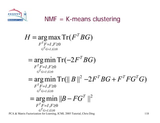 NMF = K-means clustering

             H = arg max Tr ( F BG )                    T

                        F T F = I , F ≥0
                          GT G = I ,G ≥0


                = arg min Tr (−2 F BG )                     T

                     F T F = I , F ≥0
                       GT G = I ,G ≥0

                = arg min Tr (|| B || −2 F BG + F FG G )    2             T   T   T

                     F T F = I , F ≥0
                       GT G = I ,G ≥0

                 = arg min ||B − FG ||                          T   2

                      F T F = I , F ≥0
                        GT G = I ,G ≥0
PCA & Matrix Factorization for Learning, ICML 2005 Tutorial, Chris Ding               118
 