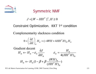 Symmetric NMF

                             J =|| W − HH T ||2 , H ≥ 0

           Constraint Optimization. KKT 1st condition

           Complementarity slackness condition
                           ⎛ ∂J ⎞
                         0=⎜    ⎟   H ik = (−4WH + 4 HH T H )ik H ik
                           ⎝ ∂H ⎠ik
           Gradient decent
                                  ∂J                      H ik
              H ik ← H ik − ε ik               ε ik =
                                 ∂H ik                4( HH T H )ik
                                             (WH )ik
                    H ik ← H ik (1 − β + β     T
                                                      )
                                           ( HH H )ik
PCA & Matrix Factorization for Learning, ICML 2005 Tutorial, Chris Ding   121
 