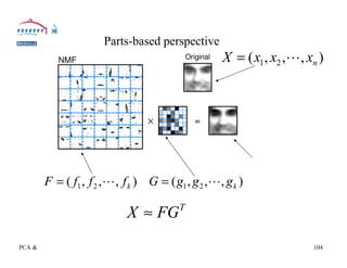 Parts-based perspective
                                                                          X = ( x1 , x2 ,L, xn )




         F = ( f1 , f 2 , L, f k ) G = ( g1 , g 2 ,L, g k )

                                         X ≈ FG              T



PCA & Matrix Factorization for Learning, ICML 2005 Tutorial, Chris Ding                      104
 