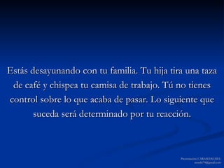 Estás desayunando con tu familia. Tu hija tira una taza de café y chispea tu camisa de trabajo. Tú no tienes control sobre lo que acaba de pasar. Lo siguiente que suceda será determinado por tu reacción. Presentación: CARAMANCHEL [email_address] 