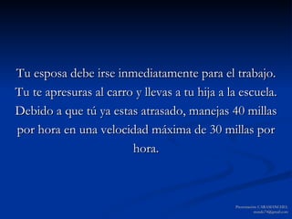 Tu esposa debe irse inmediatamente para el trabajo. Tu te apresuras al carro y llevas a tu hija a la escuela. Debido a que tú ya estas atrasado, manejas 40 millas por hora en una velocidad máxima de 30 millas por hora. Presentación: CARAMANCHEL [email_address] 