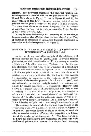 REACTION THRESHOLDRESPONSE EVOCATION 339
constant. The theoretical analysis of this empirical function into
two components in parallel with the analysis presented in Figures
75 and 76, is shown in Figure 77. As in Figures 75 and 76, the
upper portion of this figure represents reaction potential as the
familiar positive growth function of the number of reinforcements.
The lower curve shows as the second component that the number
of extinction reactions (n) is a simple increasing linear function
of the reaction potential (sER).
It may be noted incidentally that, according to this function, n
becomes negative when RER has values less than about 8 wats. This,
of course, is an expression of the reaction threshold emphasized in
connection with the interpretation of Figure 50.
INTENSITY OR AMPLITUDE OF REACTION (A) AS A FUNCTION OF
EFFECTIVE REACTION POTENTIAL (8-git)
As our fourth and concluding analysis of the relationship of
effective reaction potential to quantitatively observable response
phenomena, we shall consider that of sER to a variety of reaction
which is not of the all-or-none type. We have chosen for this pur-
pose Hovland's empirical curve of the acquisition of a conditioned
galvanic skin reaction, shown as Figure 21 i p. 103) . In connection
with this analysis it must be pointed out, much as in the cases of
reaction latency and of extinction, that the function may possibly
he complicated by variations in the conditions of the original
acquisition of the reaction potential. It is known (p. 305 ff.) that
striated-muscle reaction may easily be trained to a particular am-
plitude by special conditions of reinforcement. However, since
no evidence, experimental or observational, has been found of such
a tendency in the case of either the galvanic skin reaction or
salivary secretion, distorting complications of the functional rela-
tionship of A to BER, where the autonomic nervous system is pri-
marily involved, seem rather unlikely. At all events, it is assumed
in the following analysis that no such complications are involved.
The components into which this learning curve breaks up are
presented in Figure 78 in a manner exactly parallel to Figures 75,
76, and 77. The upper portion of Figure 78 shows, as usual, the
effective reaction potential (GER) as a simple positive growth func-
tion of the number of reinforcements (N). The lower portion of
the figure, our chief concern here, reveals that the amplitude of the
conditioned galvanic skin reaction is a simple linear increasing
PDF compression, OCR, web optimization using a watermarked evaluation copy of CVISION PDFCompressor
 