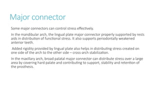 Major connector
Some major connectors can control stress effectively.
In the mandibular arch, the lingual plate major connector properly supported by rests
aids in distribution of functional stress. It also supports periodontally weakened
anterior teeth.
Added rigidity provided by lingual plate also helps in distributing stress created on
one side of the arch to the other side – cross-arch stabilization.
In the maxillary arch, broad palatal major connector can distribute stress over a large
area by covering hard palate and contributing to support, stability and retention of
the prosthesis.
 