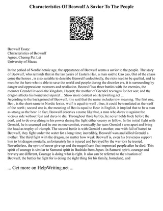 Characteristics Of Beowulf A Savior To The People
Beowulf Essay:
Characteristics of Beowulf
Agnes, Cheong Pui Lei
University of Macau
In the period of Nordic heroic age, the appearance of Beowulf seems a savior to the people. The story
of Beowulf, who reminds that in the last years of Eastern Han, a man said to Cao cao, Out of the chaos
come the heroes , is also suitable to describe Beowulf undoubtedly, the riots need to be quelled, and he
must be the hero who is able to save the world and people during the disorder era, it is surrounding by
danger and oppression: monsters and retaliation. Beowulf has three battles with the enemies, the
monster Grendel invades the kingdom, Heorot; the mother of Grendel revenges for her son; and the
dragon attacks his homeland injured ... Show more content on Helpwriting.net ...
According to the background of Beowulf, it is said that the name includes tow meaning. The first one,
Beo , is the short name in Nordic lexics, wulf is equal to wolf , thus, it could be translated as the wolf
of the north ; second one is, the meaning of Beo is equal to Bear in English, it implied that to be a man
as strong as the bear. In fact, Beowulf deserves a name like that, a man who dares to against the
vicious side without fear and dares to die. Throughout three battles, he never holds back before the
peril, and to do everything in his power during the fight either enemy or fellow. In the initial fight with
Grendel, he is unarmed and in one on one combat, eventually, he tears Grendel s arm apart and bring
the head as trophy of triumph. The second battle is with Grendel s mother, one with full of hatred to
Beowulf, they fight under the water for a long time; incredibly, Beowulf won and killed Grendel s
mother. The third fight with the dragon, no matter how weak Beowulf is, even his braveness support
him to hit dragon mortally, unfortunately he is injured and betrayed by the warriors he trusted.
Nevertheless, the spirit of never give up and the magnificent feat impressed people after he died. This
spirit of courage is similar to Samurai spirit in Bushido from Japan. In Samurai spirit, courage and
bravery are different, Courage is doing what is right. It also can be referred to the situation of
Beowulf, the battles he fight for is doing the right thing for his family, homeland, and
... Get more on HelpWriting.net ...
 