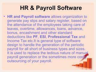 HR & Payroll Software 
• HR and Payroll software allows organization to 
generate pay slips and salary register, based on 
the attendance of the employees taking care of 
leaves, overtime, allowances, loans, advance, 
bonus, encashment and other standard 
deductions like PF, ESI, Professional Tax and 
Income Tax etc.It is general type of software 
design to handle the generation of the periodic 
payroll for all short of business types and sizes. 
It is used to replace the tedious nature of manual 
payroll generation or the sometimes more costly 
outsourcing of your payroll. 
 