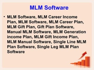 MLM Software 
• MLM Software, MLM Career Income 
Plan, MLM Software, MLM Career Plan, 
MLM Gift Plan, Gift Plan Software, 
Manual MLM Software, MLM Generation 
income Plan, MLM Gift Income Plan, 
MLM Manual Software, Single Line MLM 
Plan Software, Single Leg MLM Plan 
Software 
 