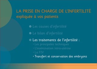 Les causes d’infertilité
Le bilan d’infertilité
Les traitements de l’infertilité :
•Les principales techniques
•L’insémination intra-utérine
•La FIV
•Transfert et conservation des embryons
LA PRISE EN CHARGE DE L’INFERTILITÉ
expliquée à vos patients
 