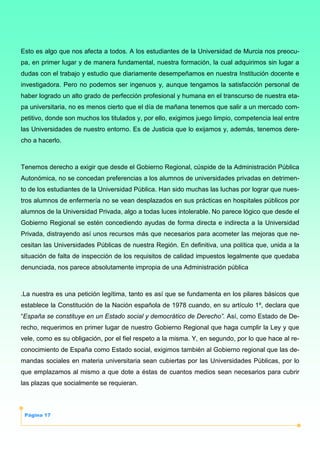 Página 17
Esto es algo que nos afecta a todos. A los estudiantes de la Universidad de Murcia nos preocu-
pa, en primer lugar y de manera fundamental, nuestra formación, la cual adquirimos sin lugar a
dudas con el trabajo y estudio que diariamente desempeñamos en nuestra Institución docente e
investigadora. Pero no podemos ser ingenuos y, aunque tengamos la satisfacción personal de
haber logrado un alto grado de perfección profesional y humana en el transcurso de nuestra eta-
pa universitaria, no es menos cierto que el día de mañana tenemos que salir a un mercado com-
petitivo, donde son muchos los titulados y, por ello, exigimos juego limpio, competencia leal entre
las Universidades de nuestro entorno. Es de Justicia que lo exijamos y, además, tenemos dere-
cho a hacerlo.
Tenemos derecho a exigir que desde el Gobierno Regional, cúspide de la Administración Pública
Autonómica, no se concedan preferencias a los alumnos de universidades privadas en detrimen-
to de los estudiantes de la Universidad Pública. Han sido muchas las luchas por lograr que nues-
tros alumnos de enfermería no se vean desplazados en sus prácticas en hospitales públicos por
alumnos de la Universidad Privada, algo a todas luces intolerable. No parece lógico que desde el
Gobierno Regional se estén concediendo ayudas de forma directa e indirecta a la Universidad
Privada, distrayendo así unos recursos más que necesarios para acometer las mejoras que ne-
cesitan las Universidades Públicas de nuestra Región. En definitiva, una política que, unida a la
situación de falta de inspección de los requisitos de calidad impuestos legalmente que quedaba
denunciada, nos parece absolutamente impropia de una Administración pública
.La nuestra es una petición legítima, tanto es así que se fundamenta en los pilares básicos que
establece la Constitución de la Nación española de 1978 cuando, en su artículo 1º, declara que
“España se constituye en un Estado social y democrático de Derecho”. Así, como Estado de De-
recho, requerimos en primer lugar de nuestro Gobierno Regional que haga cumplir la Ley y que
vele, como es su obligación, por el fiel respeto a la misma. Y, en segundo, por lo que hace al re-
conocimiento de España como Estado social, exigimos también al Gobierno regional que las de-
mandas sociales en materia universitaria sean cubiertas por las Universidades Públicas, por lo
que emplazamos al mismo a que dote a éstas de cuantos medios sean necesarios para cubrir
las plazas que socialmente se requieran.
 