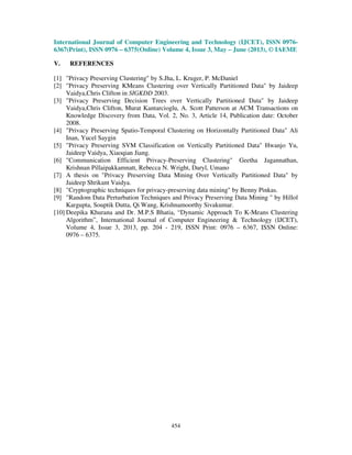 International Journal of Computer Engineering and Technology (IJCET), ISSN 0976-
6367(Print), ISSN 0976 – 6375(Online) Volume 4, Issue 3, May – June (2013), © IAEME
454
V. REFERENCES
[1] "Privacy Preserving Clustering" by S.Jha, L. Kruger, P. McDaniel
[2] "Privacy Preserving KMeans Clustering over Vertically Partitioned Data" by Jaideep
Vaidya,Chris Clifton in SIGKDD 2003.
[3] "Privacy Preserving Decision Trees over Vertically Partitioned Data" by Jaideep
Vaidya,Chris Clifton, Murat Kantarcioglu, A. Scott Patterson at ACM Transactions on
Knowledge Discovery from Data, Vol. 2, No. 3, Article 14, Publication date: October
2008.
[4] "Privacy Preserving Spatio-Temporal Clustering on Horizontally Partitioned Data" Ali
Inan, Yucel Saygin
[5] "Privacy Preserving SVM Classification on Vertically Partitioned Data" Hwanjo Yu,
Jaideep Vaidya, Xiaoqian Jiang.
[6] "Communication Efficient Privacy-Preserving Clustering" Geetha Jagannathan,
Krishnan Pillaipakkamnatt, Rebecca N. Wright, Daryl, Umano
[7] A thesis on "Privacy Preserving Data Mining Over Vertically Partitioned Data" by
Jaideep Shrikant Vaidya.
[8] "Cryptographic techniques for privacy-preserving data mining" by Benny Pinkas.
[9] "Random Data Perturbation Techniques and Privacy Preserving Data Mining " by Hillol
Kargupta, Souptik Dutta, Qi Wang, Krishnamoorthy Sivakumar.
[10] Deepika Khurana and Dr. M.P.S Bhatia, “Dynamic Approach To K-Means Clustering
Algorithm”, International Journal of Computer Engineering & Technology (IJCET),
Volume 4, Issue 3, 2013, pp. 204 - 219, ISSN Print: 0976 – 6367, ISSN Online:
0976 – 6375.
 