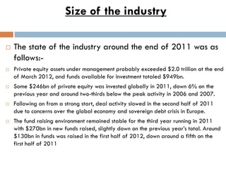 Size of the industry
 The state of the industry around the end of 2011 was as
follows:-
 Private equity assets under management probably exceeded $2.0 trillion at the end
of March 2012, and funds available for investment totaled $949bn.
 Some $246bn of private equity was invested globally in 2011, down 6% on the
previous year and around two-thirds below the peak activity in 2006 and 2007.
 Following on from a strong start, deal activity slowed in the second half of 2011
due to concerns over the global economy and sovereign debt crisis in Europe.
 The fund raising environment remained stable for the third year running in 2011
with $270bn in new funds raised, slightly down on the previous year’s total. Around
$130bn in funds was raised in the first half of 2012, down around a fifth on the
first half of 2011
 