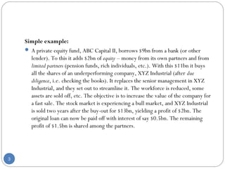 Simple example: 
 A private equity fund, ABC Capital II, borrows $9bn from a bank (or other 
lender). To this it adds $2bn of equity – money from its own partners and from 
limited partners (pension funds, rich individuals, etc.). With this $11bn it buys 
all the shares of an underperforming company, XYZ Industrial (after due 
diligence, i.e. checking the books). It replaces the senior management in XYZ 
Industrial, and they set out to streamline it. The workforce is reduced, some 
assets are sold off, etc. The objective is to increase the value of the company for 
a fast sale. The stock market is experiencing a bull market, and XYZ Industrial 
is sold two years after the buy-out for $13bn, yielding a profit of $2bn. The 
original loan can now be paid off with interest of say $0.5bn. The remaining 
profit of $1.5bn is shared among the partners. 
3 
 