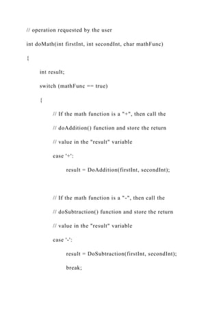 // operation requested by the user
int doMath(int firstInt, int secondInt, char mathFunc)
{
int result;
switch (mathFunc == true)
{
// If the math function is a "+", then call the
// doAddition() function and store the return
// value in the "result" variable
case '+':
result = DoAddition(firstInt, secondInt);
// If the math function is a "-", then call the
// doSubtraction() function and store the return
// value in the "result" variable
case '-':
result = DoSubtraction(firstInt, secondInt);
break;
 